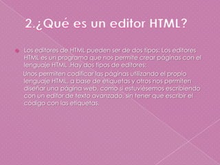 2.¿Qué es un editor HTML?Los editores de HTML pueden ser de dos tipos: Los editores HTML es un programa que nos permite crear páginas con el lenguaje HTML .Hay dos tipos de editores:     Unos permiten codificar las páginas utilizando el propio lenguaje HTML, a base de etiquetas y otros nos permiten diseñar una página web, como si estuviésemos escribiendo con un editor de texto avanzado, sin tener que escribir el código con las etiquetas.