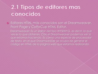 2.1 Tipos de editores mas conocidosEditores HTML más conocidos son el Dreamweaver, Front Page y CoffeCup HTML Editor.     Dreamweaver: Es un editor del tipo WYSIWYG, es decir, lo que ves es lo que obtienes. Con el Dreamweaver podemos ver lo que estamos haciendo. Es como una especie de procesador de texto, en el que Dreamweaver se ocupa de generar el código en HTML de la página web que estamos realizando. 