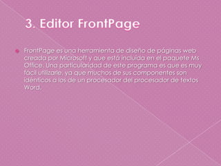 3. Editor FrontPageFrontPage es una herramienta de diseño de páginas web creada por Microsoft y que está incluida en el paquete Ms Office. Una particularidad de este programa es que es muy fácil utilizarle, ya que muchos de sus componentes son idénticos a los de un procesador del procesador de textos Word.