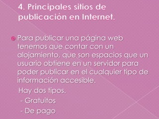 4. Principales sitios de                                                   publicación en Internet.Para publicar una página web tenemos que contar con un alojamiento, que son espacios que un usuario obtiene en un servidor para poder publicar en el cualquier tipo de información accesible.    Hay dos tipos.     - Gratuitos     - De pago