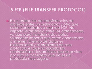 5.FTP (FILE TRANSFER PROTOCOL)Es un protocolo de transferencias de archivos entre un ordenador y otro que estén conectados a una red TCP. No importa la distancia entre los ordenadores ya que para transferir estos datos solamente importa que estén conectados a internet. El envío de datos es bidireccional y el problema de este protocolo es que no guarda las contraseñas ni los archivos que se envían por esto se considera que no es un protocolo muy seguro.