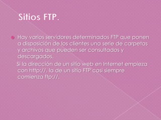 Sitios FTP.Hay varios servidores determinados FTP que ponen a disposición de los clientes una serie de carpetas y archivos que pueden ser consultados y descargados.    Si la dirección de un sitio web en Internet empieza con http://, la de un sitio FTP casi siempre comienza ftp://.