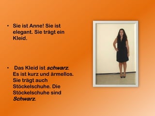 Sie ist Anne! Sie ist elegant. Sie trägt ein Kleid. Das Kleid ist schwarz. Es ist kurz und ärmellos.Sie trägt auch Stöckelschuhe. Die Stöckelschuhe sind Schwarz.