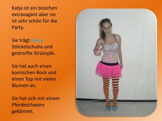 Katja ist ein bisschen extravagant aber sie ist sehr schön für die Party. Sie trägt blaue Stöckelschuhe und gestreifte Strümpfe. Sie hat auch einen komischen Rock und einen Top mit vielen Blumen an.Sie hat sich mit einem Pferdeschwanz gekämmt.