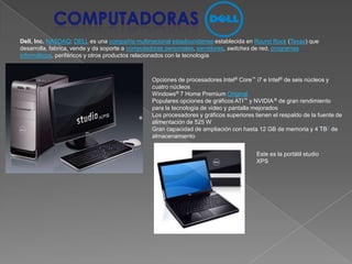 ComputadorasDell, Inc.NASDAQ: DELL es una compañía multinacionalestadounidense establecida en Round Rock (Texas) que desarrolla, fabrica, vende y da soporte a computadoras personales, servidores, switches de red, programas informáticos, periféricos y otros productos relacionados con la tecnologíaOpciones de procesadores Intel®Core™ i7 e Intel® de seis núcleos y cuatro núcleos Windows® 7 Home Premium OriginalPopulares opciones de gráficos ATI™ y NVIDIA ® de gran rendimiento para la tecnología de video y pantalla mejorados Los procesadores y gráficos superiores tienen el respaldo de la fuente de alimentación de 525 W Gran capacidad de ampliación con hasta 12 GB de memoria y 4 TB1 de almacenamiento Este es la portátil studio XPS