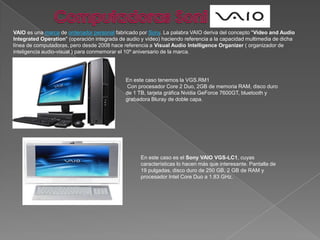 Computadoras SoniVAIO es una marca de ordenador personal fabricado por Sony. La palabra VAIO deriva del concepto "Video and Audio IntegratedOperation" (operación integrada de audio y vídeo) haciendo referencia a la capacidad multimedia de dicha línea de computadoras, pero desde 2008 hace referencia a Visual Audio IntelligenceOrganizer ( organizador de inteligencia audio-visual ) para conmemorar el 10º aniversario de la marca.En este caso tenemos la VGS.RM1 Con procesador Core 2 Duo, 2GB de memoria RAM, disco duro de 1 TB, tarjeta gráfica NvidiaGeForce 7600GT, bluetooth y grabadora Bluray de doble capa. En este caso es el Sony VAIO VGS-LC1, cuyas características lo hacen más que interesante. Pantalla de 19 pulgadas, disco duro de 250 GB, 2 GB de RAM y procesador Intel CoreDuo a 1.83 GHz.