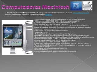Computadoras MacintoshEl Macintosh (abreviado Mac) es el nombre con el que actualmente nos referimos a cualquier computadora personal diseñada, desarrollada, construida y comercializada por Apple Inc.• Un procesador Intel Xeon serie 3500 Quad-Core a 2,66 GHz con 8 MB de caché L3;• 3 GB de memoria SDRAM ECC DDR3 a 1066 MHz, ampliable hasta 8 GB;• Gráficos NVIDIA GeForce GT 120 con 512 MB de memoria GDDR3;• Disco duro Serial ATA a 3Gb/s de 640 GB y 7200 rpm;• Unidad óptica SuperDrive 18x con soporte de doble capa (DVD±R DL/DVD±RW/CD-RW);• Salidas de vídeo Mini DisplayPort y DVI (dual-link) (los adaptadores se venden por separado);• Cuatro slots PCI Express 2.0;• Cinco puertos USB 2.0 y cuatro puertos FireWire® 800;• Bluetooth 2.1+EDR; y• Teclado Apple Keyboard con keypad numérico y ratón Mighty Mouse.La nueva Mac Pro 8-core, a un precio de venta recomendado de $3,299 dólares(+), incluye:• Dos procesadores Intel Xeon serie 5500 Quad-Core a 2,26 GHz con 8 MB de caché L3 compartida;• 6 GB de memoria SDRAM ECC DDR3 a 1066 MHz, ampliable hasta 32 GB;• Gráficos NVIDIA GeForce GT 120 con 512 MB de memoria GDDR3;• Disco duro Serial ATA a 3Gb/s de 640 GB y 7200 rpm;• Unidad óptica SuperDrive 18x con soporte de doble capa (DVD±R DL/DVD±RW/CD-RW);• Salidas de vídeo Mini DisplayPort y DVI (dual-link) (los adaptadores se venden por separado);• Cuatro slots PCI Express 2.0;• Cinco puertos USB 2.0 y cuatro puertos FireWire 800;• Bluetooth 2.1+EDR; y• Teclado Apple Keyboard con keypad numérico y ratón Mighty Mouse.