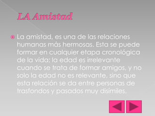 LA AmistadLa amistad, es una de las relaciones humanas más hermosas. Esta se puede formar en cualquier etapa cronológica de la vida; la edad es irrelevante cuando se trata de formar amigos, y no solo la edad no es relevante, sino que esta relación se da entre personas de trasfondos y pasados muy disímiles.