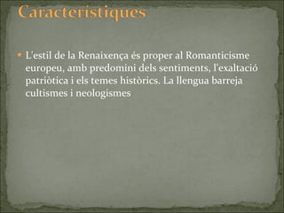 L'estil de la Renaixença és proper al Romanticisme europeu, amb predomini dels sentiments, l'exaltació patriòtica i els temes històrics. La llengua barreja cultismes i neologismes  