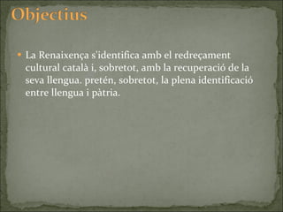 La Renaixença s'identifica amb el redreçament cultural català i, sobretot, amb la recuperació de la seva llengua. pretén, sobretot, la plena identificació entre llengua i pàtria. 