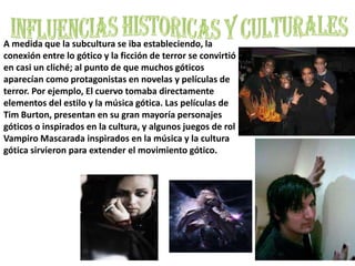 INFLUENCIAS HISTORICAS Y CULTURALESA medida que la subcultura se iba estableciendo, la conexión entre lo gótico y la ficción de terror se convirtió en casi un cliché; al punto de que muchos góticos aparecían como protagonistas en novelas y películas de terror. Por ejemplo, El cuervo tomaba directamente elementos del estilo y la música gótica. Las películas de Tim Burton, presentan en su gran mayoría personajes góticos o inspirados en la cultura, y algunos juegos de rol Vampiro Mascarada inspirados en la música y la cultura gótica sirvieron para extender el movimiento gótico.