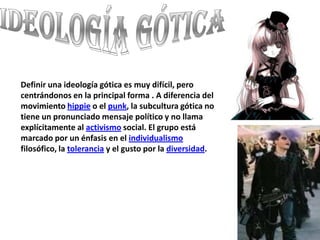 Ideología gótica Definir una ideología gótica es muy difícil, pero centrándonos en la principal forma . A diferencia del movimiento hippie o el punk, la subcultura gótica no tiene un pronunciado mensaje político y no llama explícitamente al activismo social. El grupo está marcado por un énfasis en el individualismo filosófico, la tolerancia y el gusto por la diversidad.