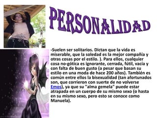 PERSONALIDAD-Suelen ser solitarios. Dictan que la vida es miserable, que la soledad es la mejor compañía y otras cosas por el estilo. ). Para ellos, cualquier cosa no-gótica es ignorante, cerrada, fútil, vacía y con falta de buen gusto (a pesar que basan su estilo en una moda de hace 200 años). También es común entre ellos la bisexualidad (tan afortunados son, que corrieron con suerte de no volverse Emos), ya que su "alma gemela" puede estar atrapada en un cuerpo de su mismo sexo (o hasta en su mismo sexo, pero esto se conoce como Manuela). 