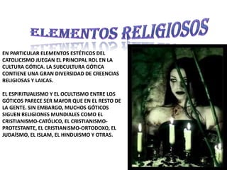 Elementos religiososEn particular elementos estéticos del catolicismo juegan el principal rol en la cultura gótica. La subcultura gótica contiene una gran diversidad de creencias religiosas y laicas.el espiritualismo y el ocultismo entre los góticos parece ser mayor que en el resto de la gente. Sin embargo, muchos góticos siguen religiones mundiales como el Cristianismo-católico, el Cristianismo-protestante, el Cristianismo-ortodoxo, el judaísmo, el Islam, el hinduismo y otras.