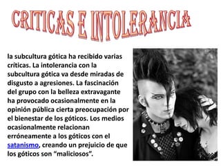 Criticas e intoleranciala subcultura gótica ha recibido varias críticas. La intolerancia con la subcultura gótica va desde miradas de disgusto a agresiones. La fascinación del grupo con la belleza extravagante ha provocado ocasionalmente en la opinión pública cierta preocupación por el bienestar de los góticos. Los medios ocasionalmente relacionan erróneamente a los góticos con el satanismo, creando un prejuicio de que los góticos son “maliciosos”.