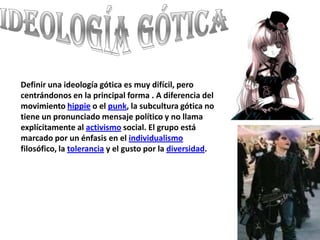 Ideología gótica Definir una ideología gótica es muy difícil, pero centrándonos en la principal forma . A diferencia del movimiento hippie o el punk, la subcultura gótica no tiene un pronunciado mensaje político y no llama explícitamente al activismo social. El grupo está marcado por un énfasis en el individualismo filosófico, la tolerancia y el gusto por la diversidad.
