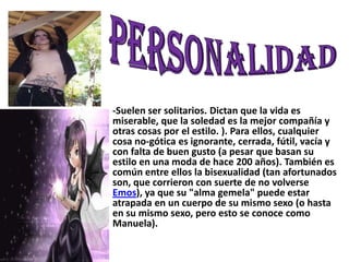 PERSONALIDAD-Suelen ser solitarios. Dictan que la vida es miserable, que la soledad es la mejor compañía y otras cosas por el estilo. ). Para ellos, cualquier cosa no-gótica es ignorante, cerrada, fútil, vacía y con falta de buen gusto (a pesar que basan su estilo en una moda de hace 200 años). También es común entre ellos la bisexualidad (tan afortunados son, que corrieron con suerte de no volverse Emos), ya que su "alma gemela" puede estar atrapada en un cuerpo de su mismo sexo (o hasta en su mismo sexo, pero esto se conoce como Manuela). 