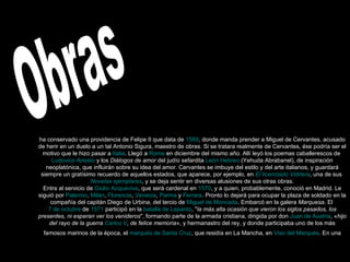Obras ha conservado una providencia de Felipe II que data de  1569 , donde manda prender a Miguel de Cervantes, acusado de herir en un duelo a un tal Antonio Sigura, maestro de obras. Si se tratara realmente de Cervantes, ése podría ser el motivo que le hizo pasar a  Italia . Llegó a  Roma  en diciembre del mismo año. Allí leyó los poemas caballerescos de  Ludovico Ariosto  y los  Diálogos de amor  del judío sefardita  León Hebreo  (Yehuda Abrabanel), de inspiración neoplatónica, que influirán sobre su idea del amor. Cervantes se imbuye del estilo y del arte italianos, y guardará siempre un gratísimo recuerdo de aquellos estados, que aparece, por ejemplo, en  El licenciado Vidriera , una de sus  Novelas ejemplares , y se deja sentir en diversas alusiones de sus otras obras. Entra al servicio de  Giulio Acquaviva , que será cardenal en  1570 , y a quien, probablemente, conoció en Madrid. Le siguió por  Palermo ,  Milán ,  Florencia ,  Venecia ,  Parma  y  Ferrara . Pronto lo dejará para ocupar la plaza de soldado en la compañía del capitán Diego de Urbina, del tercio de  Miguel de Moncada . Embarcó en la galera  Marquesa . El  7 de octubre  de  1571  participó en la  batalla de Lepanto , " la más alta ocasión que vieron los siglos pasados, los presentes, ni esperan ver los venideros ", formando parte de la armada cristiana, dirigida por don  Juan de Austria , « hijo del rayo de la guerra  Carlos V , de felice memoria », y hermanastro del rey, y donde participaba uno de los más famosos marinos de la época, el  marqués de Santa Cruz , que residía en La Mancha, en  Viso del Marqués . En una  información legal elaborada ocho años más tarde se dice: 