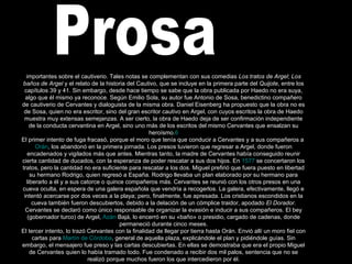 Prosa importantes sobre el cautiverio. Tales notas se complementan con sus comedias  Los tratos de Argel ;  Los baños de Argel  y el relato de la historia del Cautivo, que se incluye en la primera parte del  Quijote , entre los capítulos 39 y 41. Sin embargo, desde hace tiempo se sabe que la obra publicada por Haedo no era suya, algo que él mismo ya reconoce. Según Emilio Sola, su autor fue Antonio de Sosa, benedictino compañero de cautiverio de Cervantes y dialoguista de la misma obra. Daniel Eisenberg ha propuesto que la obra no es de Sosa, quien no era escritor, sino del gran escritor cautivo en Argel, con cuyos escritos la obra de Haedo muestra muy extensas semejanzas. A ser cierto, la obra de Haedo deja de ser confirmación independiente de la conducta cervantina en Argel, sino uno más de los escritos del mismo Cervantes que ensalzan su heroísmo. 6 El primer intento de fuga fracasó, porque el moro que tenía que conducir a Cervantes y a sus compañeros a  Orán , los abandonó en la primera jornada. Los presos tuvieron que regresar a Argel, donde fueron encadenados y vigilados más que antes. Mientras tanto, la madre de Cervantes había conseguido reunir cierta cantidad de ducados, con la esperanza de poder rescatar a sus dos hijos. En  1577  se concertaron los tratos, pero la cantidad no era suficiente para rescatar a los dos. Miguel prefirió que fuera puesto en libertad su hermano Rodrigo, quien regresó a España. Rodrigo llevaba un plan elaborado por su hermano para liberarlo a él y a sus catorce o quince compañeros más. Cervantes se reunió con los otros presos en una cueva oculta, en espera de una galera española que vendría a recogerlos. La galera, efectivamente, llegó e intentó acercarse por dos veces a la playa; pero, finalmente, fue apresada. Los cristianos escondidos en la cueva también fueron descubiertos, debido a la delación de un cómplice traidor, apodado  El Dorador . Cervantes se declaró como único responsable de organizar la evasión e inducir a sus compañeros. El bey (gobernador turco) de Argel,  Azán   Bajá , lo encerró en su «baño» o presidio, cargado de cadenas, donde permaneció durante cinco meses. El tercer intento, lo trazó Cervantes con la finalidad de llegar por tierra hasta Orán. Envió allí un moro fiel con cartas para  Martín de Córdoba , general de aquella plaza, explicándole el plan y pidiéndole guías. Sin embargo, el mensajero fue preso y las cartas descubiertas. En ellas se demostraba que era el propio Miguel de Cervantes quien lo había tramado todo. Fue condenado a recibir dos mil palos, sentencia que no se realizó porque muchos fueron los que intercedieron por él. 