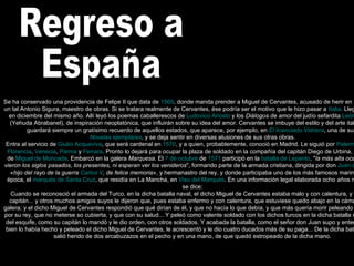 Regreso a  España Se ha conservado una providencia de Felipe II que data de  1569 , donde manda prender a Miguel de Cervantes, acusado de herir en un duelo a un tal Antonio Sigura, maestro de obras. Si se tratara realmente de Cervantes, ése podría ser el motivo que le hizo pasar a  Italia . Llegó a  Roma  en diciembre del mismo año. Allí leyó los poemas caballerescos de  Ludovico Ariosto  y los  Diálogos de amor  del judío sefardita  León Hebreo  (Yehuda Abrabanel), de inspiración neoplatónica, que influirán sobre su idea del amor. Cervantes se imbuye del estilo y del arte italianos, y guardará siempre un gratísimo recuerdo de aquellos estados, que aparece, por ejemplo, en  El licenciado Vidriera , una de sus  Novelas ejemplares , y se deja sentir en diversas alusiones de sus otras obras. Entra al servicio de  Giulio Acquaviva , que será cardenal en  1570 , y a quien, probablemente, conoció en Madrid. Le siguió por  Palermo ,  Milán ,  Florencia ,  Venecia ,  Parma  y  Ferrara . Pronto lo dejará para ocupar la plaza de soldado en la compañía del capitán Diego de Urbina, del tercio de  Miguel de Moncada . Embarcó en la galera  Marquesa . El  7 de octubre  de  1571  participó en la  batalla de Lepanto , " la más alta ocasión que vieron los siglos pasados, los presentes, ni esperan ver los venideros ", formando parte de la armada cristiana, dirigida por don  Juan de Austria , « hijo del rayo de la guerra  Carlos V , de felice memoria », y hermanastro del rey, y donde participaba uno de los más famosos marinos de la época, el  marqués de Santa Cruz , que residía en La Mancha, en  Viso del Marqués . En una información legal elaborada ocho años más tarde se dice: Cuando se reconosció el armada del Turco, en la dicha batalla naval, el dicho Miguel de Cervantes estaba malo y con calentura, y el dicho capitán... y otros muchos amigos suyos le dijeron que, pues estaba enfermo y con calentura, que estuviese quedo abajo en la cámara de la galera; y el dicho Miguel de Cervantes respondió que qué dirían de él, y que no hacía lo que debía, y que más quería morir peleando por Dios y por su rey, que no meterse so cubierta, y que con su salud... Y peleó como valente soldado con los dichos turcos en la dicha batalla en el lugar del esquife, como su capitán lo mandó y le dio orden, con otros soldados. Y acabada la batalla, como el señor don Juan supo y entendió cuán bien lo había hecho y peleado el dicho Miguel de Cervantes, le acrescentó y le dio cuatro ducados más de su paga... De la dicha batalla naval salió herido de dos arcabuzazos en el pecho y en una mano, de que quedó estropeado de la dicha mano. 