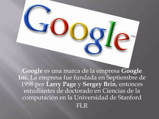 Google es una marca de la empresa Google Inc. La empresa fue fundada en Septiembre de 1998 por Larry Page y Sergey Brin, entonces estudiantes de doctorado en Ciencias de la computación en la Universidad de Stanford FLR 