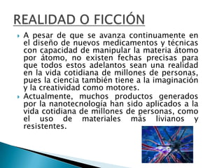 A pesar de que se avanza continuamente en el diseño de nuevos medicamentos y técnicas con capacidad de manipular la materia átomo por átomo, no existen fechas precisas para que todos estos adelantos sean una realidad en la vida cotidiana de millones de personas, pues la ciencia también tiene a la imaginación y la creatividad como motores.Actualmente, muchos productos generados por la nanotecnología han sido aplicados a la vida cotidiana de millones de personas, como el uso de materiales más livianos y resistentes. REALIDAD O FICCIÓN