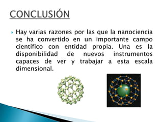Hay varias razones por las que la nanociencia se ha convertido en un importante campo científico con entidad propia. Una es la disponibilidad de nuevos instrumentos capaces de ver y trabajar a esta escala dimensional. CONCLUSIÓN