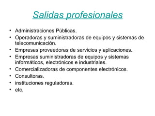 Salidas profesionales Administraciones Públicas.  Operadoras y suministradoras de equipos y sistemas de telecomunicación.  Empresas proveedoras de servicios y aplicaciones.  Empresas suministradoras de equipos y sistemas informáticos, electrónicos e industriales. Comercializadoras de componentes electrónicos. Consultoras. instituciones reguladoras. etc.  