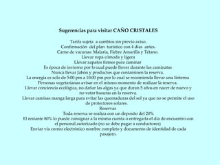 Sugerencias para visitar CAÑO CRISTALES Tarifa sujeta  a cambios sin previo aviso. Confirmación  del plan  turístico con 4 días  antes. Carne de vacunas: Malaria, Fiebre Amarilla y Tétano.  Llevar ropa cómoda y ligera Llevar zapatos firmes para caminar  Es época de invierno por lo cual puede llover durante las caminatas  Nunca llevar Jabón y productos que contaminen la reserva.  La energía es solo de 5:00 pm a 10:00 pm por lo cual se recomienda llevar una linterna  Personas vegetarianas avisar en el mismo momento de realizar la reserva.  Llevar conciencia ecológica, no dañar las algas ya que duran 5 años en nacer de nuevo y no votar basuras en la reserva. Llevar camisas manga larga para evitar las quemaduras del sol ya que no se permite el uso de protectores solares.  Reservas  Toda reserva se realiza con un deposito del 20% El restante 80% lo puede consignar a la misma cuenta o entregarla el día de encuentro con el personal autorizado (no se debe pagar a conductores)  Enviar vía correo electrónico nombre completo y documento de identidad de cada pasajero. 