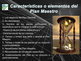 Características o elementos del Plan Maestro1. Los objetivos del Plan General2. Su descripción.3. Nombre de los planes particulares o específicos que lo integran lo cual incluye: Objetivos de los planes específicos y Características de los mismos.4. Tiempo y límites que tiene o abarca el Plan Maestro.5. Tiempo o límite de los planes en su conjunto o particularmente.6. Necesidades del Plan Maestro.7. Necesidades de los planes específicos. 8. Implementación del Plan en su conjunto o particularmente..