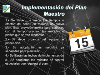 Implementación del Plan Maestro1.- Se deben de medir los tiempos o efectos de poner en marcha un nuevo plan. Esta previsión auxilia para elaborar, con el tiempo preciso, las medidas o planes que se van a adoptar.2.- Se debe organizar el equipo de planeación.3.- Se adoptarán las medidas ya señaladas para planificar 4.- Se fijarán las fechas de implementación 5.- Se adoptarán las medidas de control especiales que requiera el plan.