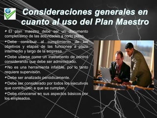 Consideraciones generales en cuanto al uso del Plan Maestro El plan maestro debe ser un documento completísimo de las actividades a corto plazo.Debe contribuir al cumplimiento de los objetivos y etapas de las funciones a plazo intermedio y largo de la empresa.Debe usarse como un instrumento de control considerando que debe ser administrado.No es una herramienta infalible, por lo tanto requiere supervisión.Debe ser analizado periódicamente.Debe ser considerado por todos los ejecutivos que contribuyen a que se cumplan.Debe conocerse en sus aspectos básicos por los empleados.