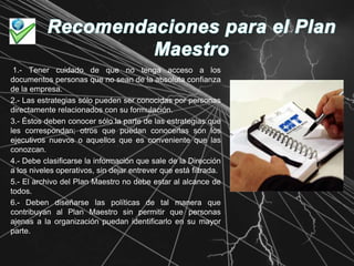Recomendaciones para el Plan Maestro1.- Tener cuidado de que no tenga acceso a los documentos personas que no sean de la absoluta confianza de la empresa.2.- Las estrategias sólo pueden ser conocidas por personas directamente relacionados con su formulación.3.- Éstos deben conocer sólo la parte de las estrategias que les correspondan; otros que puedan conocerlas son los ejecutivos nuevos o aquellos que es conveniente que las conozcan.4.- Debe clasificarse la información que sale de la Dirección a los niveles operativos, sin dejar entrever que está filtrada.5.- El archivo del Plan Maestro no debe estar al alcance de todos.6.- Deben diseñarse las políticas de tal manera que contribuyan al Plan Maestro sin permitir que personas ajenas a la organización puedan identificarlo en su mayor parte. 