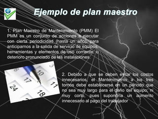 Ejemplo de plan maestro 1. Plan Maestro de Mantenimiento (PMM) El PMM es un conjunto de acciones a ejecutar con cierta periodicidad (hasta un año), para anticiparnos a la salida de servicio de equipos, herramientas y elementos de uso corriente, o deterioro pronunciado de las instalaciones. 2. Debido a que se deben evitar los costos innecesarios, el Mantenimiento a los tres tornos debe establecerse en un periodo que no sea muy largo para el daño del equipo; ni muy corto, pues supondría un aumento innecesario al pago del trabajador