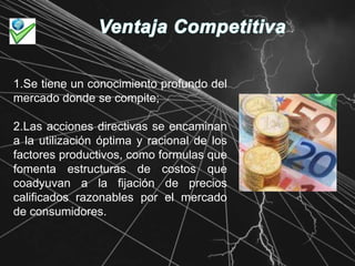 Ventaja Competitiva1.Se tiene un conocimiento profundo del mercado donde se compite;2.Las acciones directivas se encaminan a la utilización óptima y racional de los factores productivos, como formulas que fomenta estructuras de costos que coadyuvan a la fijación de precios calificados razonables por el mercado de consumidores.