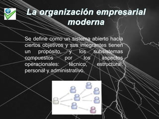La organización empresarial modernaSe define como un sistema abierto hacia ciertos objetivos y sus integrantes tienen un propósito, y los subsistemas compuestos por los aspectos operacionales: técnico, estructural, personal y administrativo.