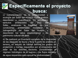 Específicamente el proyecto busca:c) Caracterización de la biodiversidad y ecología del Salar del Huasco. Estos análisis describirán y cuantificarán los principales atributos ambientales del área del Salar, analizarán la fragilidad de sus condiciones ambientales modelarán la hidrogeología del Salar del Huasco y describirán los sitios arqueológicos y de patrimonio cultural del área.d) Se realizará un inventario completo de la diversidad de las especies de fauna y flora. A partir de análisis en terreno, un estudio de hábitat definirá los grados de protección y manejo requeridos por el ecosistema del salar de los distintos sectores, considerando el régimen hidrológico de la cuenca y los flujos mínimos de agua requeridos para apoyar la biodiversidad. 