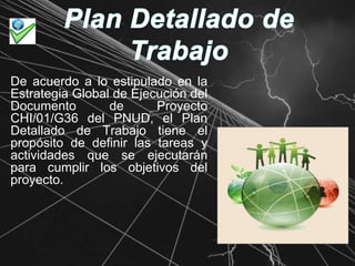 Plan Detallado de TrabajoDe acuerdo a lo estipulado en la Estrategia Global de Ejecución del Documento de Proyecto CHI/01/G36 del PNUD, el Plan Detallado de Trabajo tiene el propósito de definir las tareas y actividades que se ejecutarán para cumplir los objetivos del proyecto.