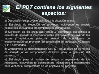 El PDT contiene los siguientes aspectos:a) Descripción del proyecto ajustado a la situación actual.b) Estrategia de ejecución del proyecto, incluyendo los ajustes necesarios en cuanto a los componentes del proyecto.c) Definición de los productos, tareas y actividades específicas a ejecutar de acuerdo a los componentes del proyecto, incluyendo las tareas y actividades para la creación de condiciones de implementación del proyecto. Se contemplan 15 productos, 42 tareas y 113 actividades.d) Cronograma de implementación del PDT en un plazo de 36 meses de acuerdo a los componentes definidos para la ejecución del proyecto.e) Estrategia para el manejo de riesgos y seguimiento de los resultados, incluyendo la definición de indicadores y mecanismos para verificar el cumplimiento de los objetivos del proyecto.