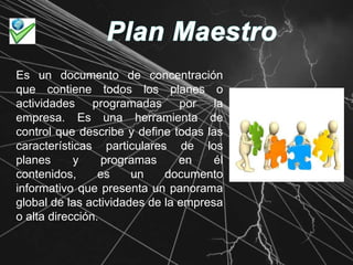 Plan MaestroEs un documento de concentración que contiene todos los planes o actividades programadas por la empresa. Es una herramienta de control que describe y define todas las características particulares de los planes y programas en él contenidos, es un documento informativo que presenta un panorama global de las actividades de la empresa o alta dirección.