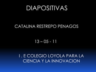 DIAPOSITIVAS CATALINA RESTREPO PENAGOS 13 – 05 - 11 I . E COLEGIO LOYOLA PARA LA CIENCIA Y LA INNOVACION  