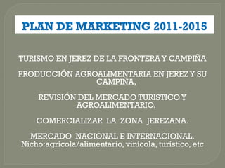 TURISMO EN JEREZ DE LA FRONTERA Y CAMPIÑA
PRODUCCIÓN AGROALIMENTARIA EN JEREZ Y SU
               CAMPIÑA,
    REVISIÓN DEL MERCADO TURISTICO Y
            AGROALIMENTARIO.
    COMERCIALIZAR LA ZONA JEREZANA.
  MERCADO NACIONAL E INTERNACIONAL.
Nicho:agrícola/alimentario, vinícola, turístico, etc
 