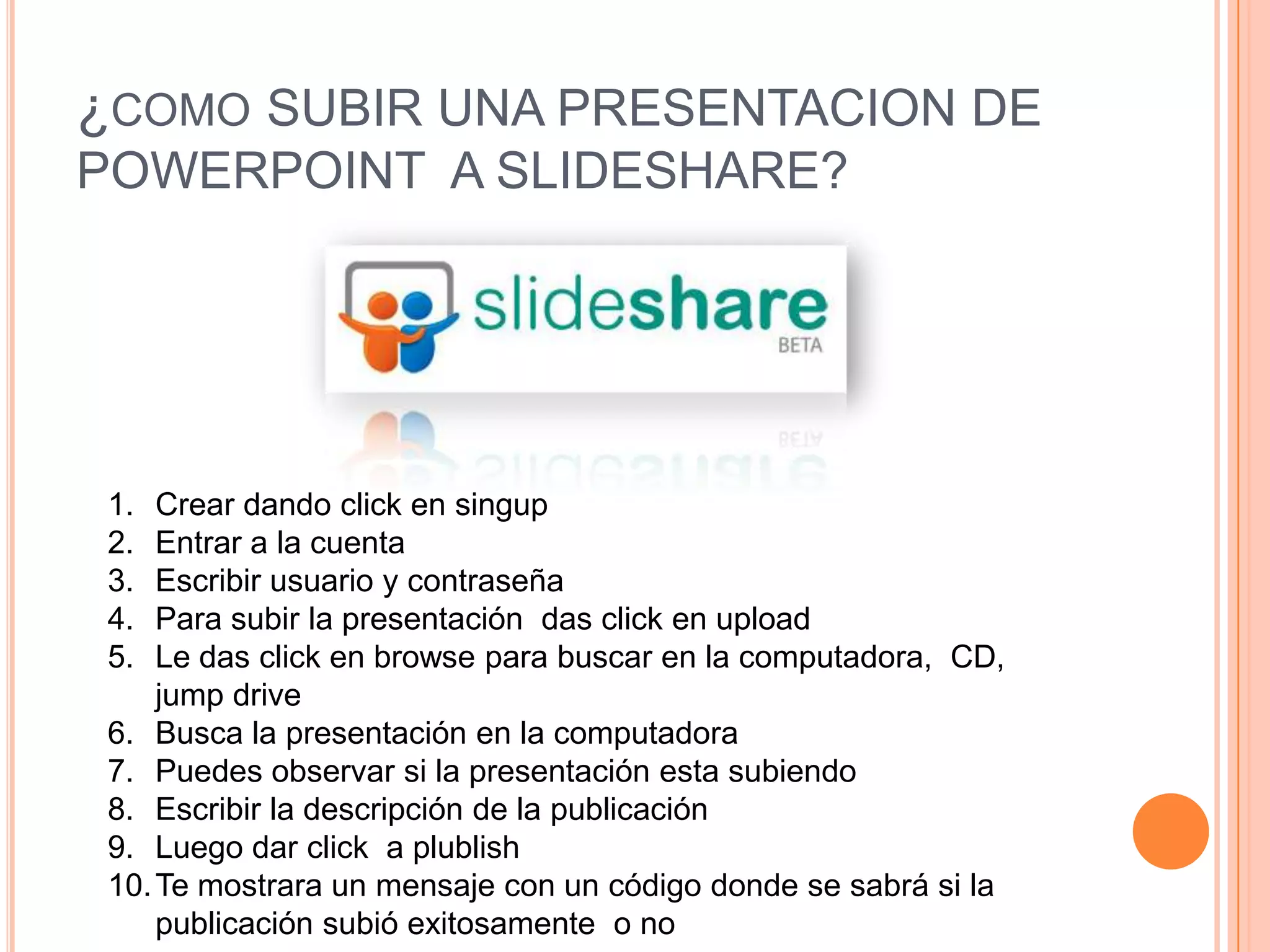 ¿como SUBIR UNA PRESENTACION DE POWERPOINT A SLIDESHARE? Crear dando click en singup Entrar a la cuenta Escribir usuario y contraseña Para subir la presentación das click en uploadLe das click en browse para buscar en la computadora, CD, jump drive Busca la presentación en la computadora Puedes observar si la presentación esta subiendoEscribir la descripción de la publicación Luego dar click a plublishTe mostrara un mensaje con un código donde se sabrá si la publicación subió exitosamente o no