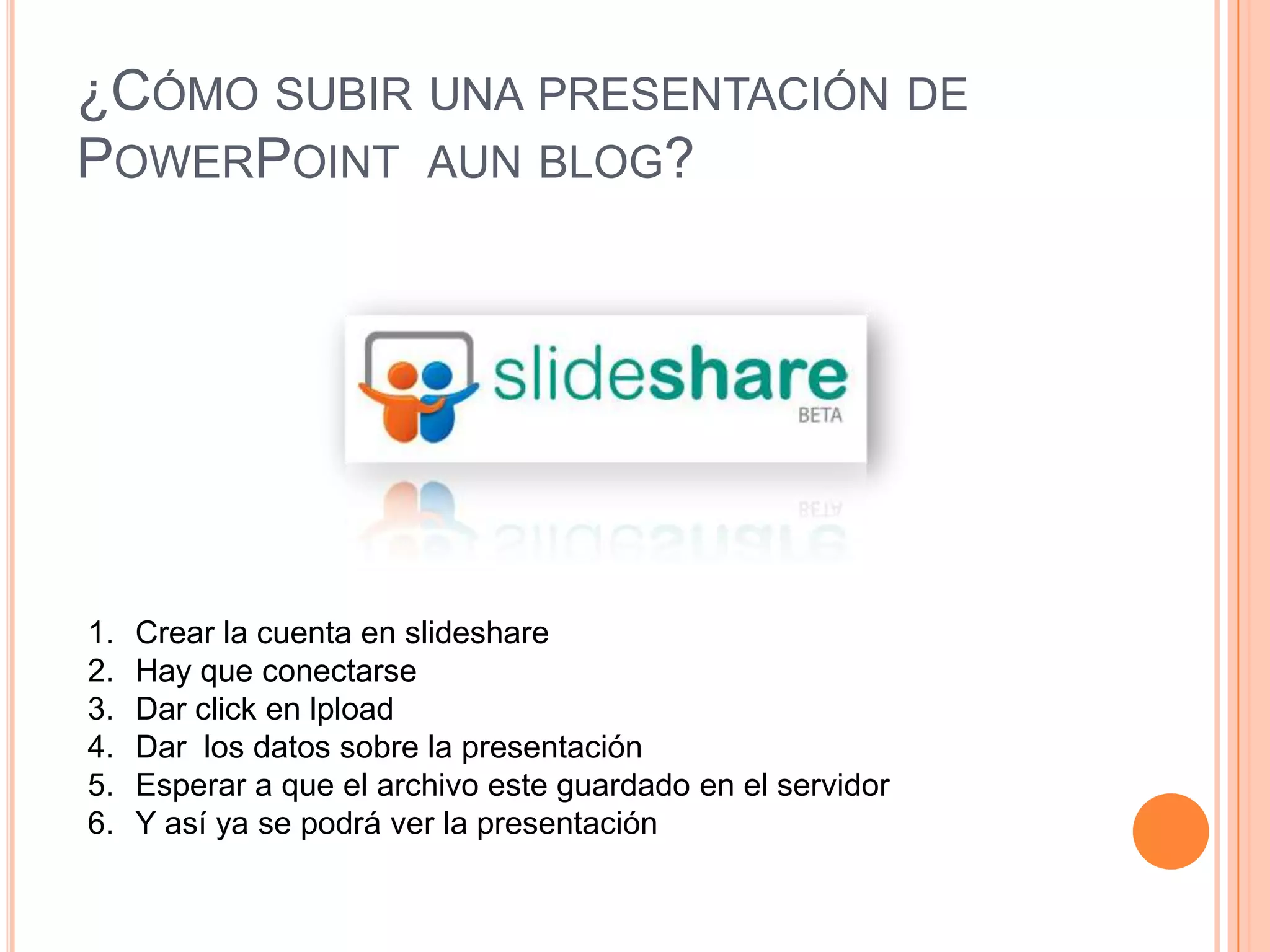 ¿Cómo subir una presentación de PowerPoint aun blog?Crear la cuenta en slideshareHay que conectarseDar click en lploadDar los datos sobre la presentaciónEsperar a que el archivo este guardado en el servidorY así ya se podrá ver la presentación