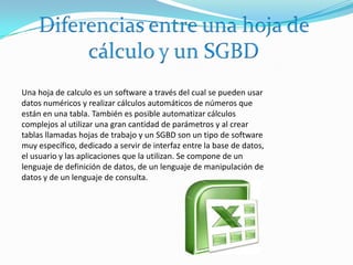 Diferencias entre una hoja de cálculo y un SGBD Una hoja de calculo es un software a través del cual se pueden usar datos numéricos y realizar cálculos automáticos de números que están en una tabla. También es posible automatizar cálculos complejos al utilizar una gran cantidad de parámetros y al crear tablas llamadas hojas de trabajo y un SGBD son un tipo de software muy específico, dedicado a servir de interfaz entre la base de datos, el usuario y las aplicaciones que la utilizan. Se compone de un lenguaje de definición de datos, de un lenguaje de manipulación de datos y de un lenguaje de consulta.