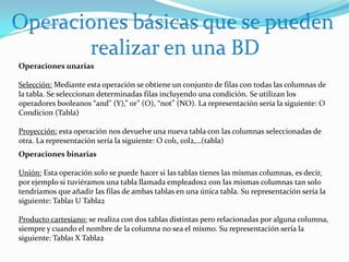 Operaciones básicas que se pueden realizar en una BDOperaciones unariasSelección: Mediante esta operación se obtiene un conjunto de filas con todas las columnas de la tabla. Se seleccionan determinadas filas incluyendo una condición. Se utilizan los operadores booleanos “and” (Y),” or” (O), “not” (NO). La representación sería la siguiente: O Condicion (Tabla) Proyección: esta operación nos devuelve una nueva tabla con las columnas seleccionadas de otra. La representación sería la siguiente: O col1, col2,…(tabla)Operaciones binariasUnión: Esta operación solo se puede hacer si las tablas tienes las mismas columnas, es decir, por ejemplo si tuviéramos una tabla llamada empleados2 con las mismas columnas tan solo tendríamos que añadir las filas de ambas tablas en una única tabla. Su representación sería la siguiente: Tabla1 U Tabla2Producto cartesiano: se realiza con dos tablas distintas pero relacionadas por alguna columna, siempre y cuando el nombre de la columna no sea el mismo. Su representación sería la siguiente: Tabla1 X Tabla2