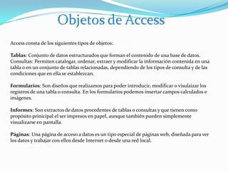 Objetos de AccessAccess consta de los siguientes tipos de objetos:Tablas: Conjunto de datos estructurados que forman el contenido de una base de datos.Consultas: Permiten catalogar, ordenar, extraer y modificar la información contenida en una tabla o en un conjunto de tablas relacionadas, dependiendo de los tipos de consulta y de las condiciones que en ella se establezcan.Formularios: Son diseños que realizamos para poder introducir, modificar o visulaizar los registros de una tabla o consulta. En los formularios podemos insertar campos calculados e imágenes.Informes: Son extractos de datos procedentes de tablas o consultas y que tienen como propósito prinicipal el ser impresos en papel, aunque también pueden simplemente visualizarse en pantalla.Páginas: Una página de acceso a datos es un tipo especial de páginas web, diseñada para ver los datos y trabajar con ellos desde Internet o desde una red local.
