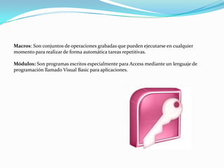 Macros: Son conjuntos de operaciones grabadas que pueden ejecutarse en cualquier momento para realizar de forma automática tareas repetitivas.Módulos: Son programas escritos especialmente para Access mediante un lenguaje de programación llamado Visual Basic para aplicaciones.
