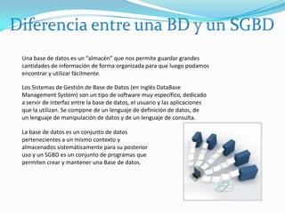 Diferencia entre una BD y un SGBDUna base de datos es un “almacén” que nos permite guardar grandes cantidades de información de forma organizada para que luego podamos encontrar y utilizar fácilmente. Los Sistemas de Gestión de Base de Datos (en inglés DataBase Management System) son un tipo de software muy específico, dedicado a servir de interfaz entre la base de datos, el usuario y las aplicaciones que la utilizan. Se compone de un lenguaje de definición de datos, de un lenguaje de manipulación de datos y de un lenguaje de consulta. La base de datos es un conjunto de datos pertenecientes a un mismo contexto y almacenados sistemáticamente para su posterior uso y un SGBD es un conjunto de programas que permiten crear y mantener una Base de datos.