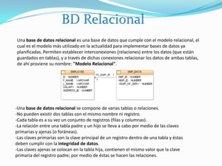 BD RelacionalUna base de datos relacional es una base de datos que cumple con el modelo relacional, el cual es el modelo más utilizado en la actualidad para implementar bases de datos ya planificadas. Permiten establecer interconexiones (relaciones) entre los datos (que están guardados en tablas), y a través de dichas conexiones relacionar los datos de ambas tablas, de ahí proviene su nombre: "Modelo Relacional". -Una base de datos relacional se compone de varias tablas o relaciones.-No pueden existir dos tablas con el mismo nombre ni registro.-Cada tabla es a su vez un conjunto de registros (filas y columnas).-La relación entre una tabla padre y un hijo se lleva a cabo por medio de las claves primarias y ajenas (o foráneas).-Las claves primarias son la clave principal de un registro dentro de una tabla y éstas deben cumplir con la integridad de datos.-Las claves ajenas se colocan en la tabla hija, contienen el mismo valor que la clave primaria del registro padre; por medio de éstas se hacen las relaciones.
